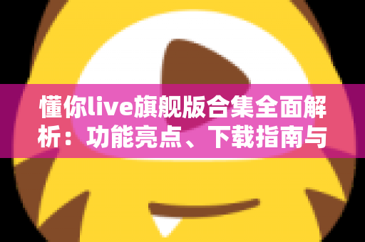 懂你live旗舰版合集全面解析：功能亮点、下载指南与使用技巧一文读懂