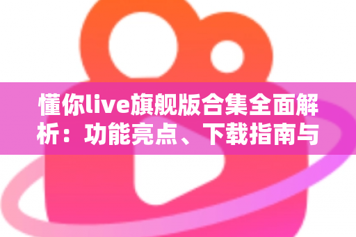 懂你live旗舰版合集全面解析：功能亮点、下载指南与使用技巧一文读懂