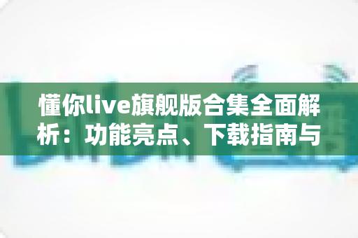 懂你live旗舰版合集全面解析：功能亮点、下载指南与使用技巧一文读懂