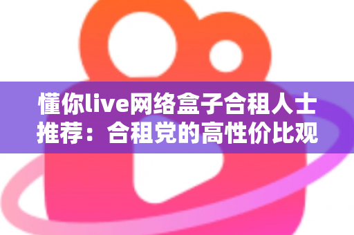 懂你live网络盒子合租人士推荐：合租党的高性价比观影神器与省钱实用指南