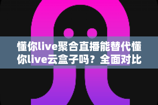 懂你live聚合直播能替代懂你live云盒子吗?全面对比解析与选购建议 懂你live聚合直播能替代懂你live云盒子吗?全面对比解析与选购建议