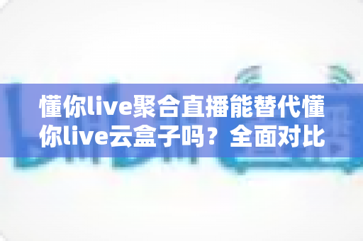 懂你live聚合直播能替代懂你live云盒子吗?全面对比解析与选购建议 懂你live聚合直播能替代懂你live云盒子吗?全面对比解析与选购建议