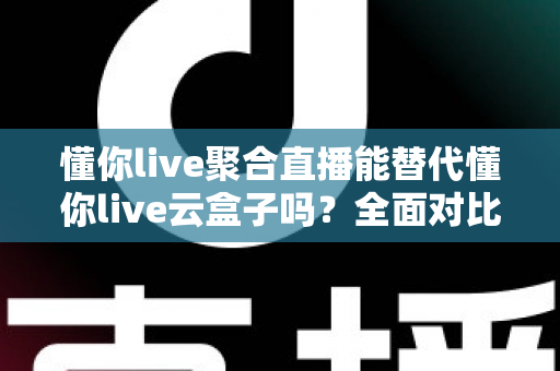 懂你live聚合直播能替代懂你live云盒子吗？全面对比解析与选购建议