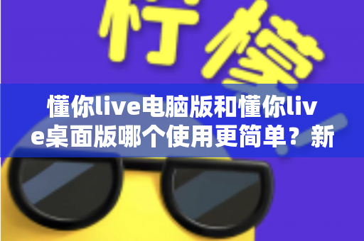懂你live电脑版和懂你live桌面版哪个使用更简单？新手也能秒懂的全面对比指南