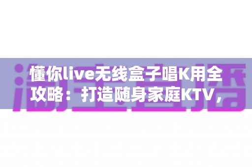 懂你live无线盒子唱K用全攻略:打造随身家庭KTV,随时随地畅享高品质卡拉OK体验 懂你live无线盒子唱K用全攻略:打造随身家庭KTV,随时随地畅享高品质卡拉OK体验