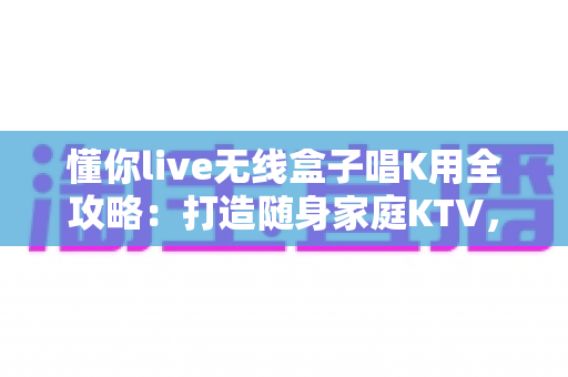 懂你live无线盒子唱K用全攻略:打造随身家庭KTV,随时随地畅享高品质卡拉OK体验 懂你live无线盒子唱K用全攻略:打造随身家庭KTV,随时随地畅享高品质卡拉OK体验
