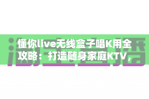 懂你live无线盒子唱K用全攻略：打造随身家庭KTV，随时随地畅享高品质卡拉OK体验