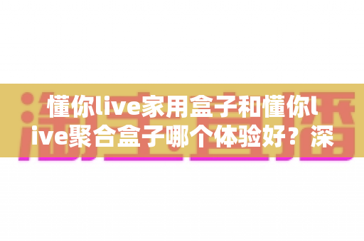 懂你live家用盒子和懂你live聚合盒子哪个体验好？深度实测对比帮你一次选对不踩坑