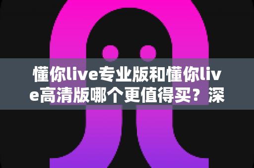 懂你live专业版和懂你live高清版哪个更值得买?深度对比分析与2025选购避坑指南全解析 懂你live专业版和懂你live高清版哪个更值得买?深度对比分析与2025选购避坑指南全解析
