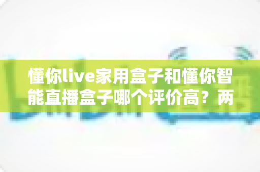 懂你live家用盒子和懂你智能直播盒子哪个评价高?两款直播设备真实口碑与选购全攻略 懂你live家用盒子和懂你智能直播盒子哪个评价高?两款直播设备真实口碑与选购全攻略