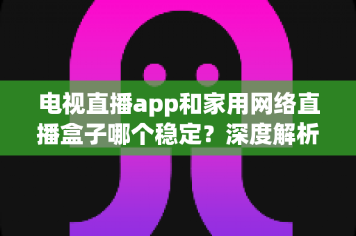 电视直播app和家用网络直播盒子哪个稳定?深度解析两大观看方案的稳定性差异与选购建议 电视直播app和家用网络直播盒子哪个稳定?深度解析两大观看方案的稳定性差异与选购建议