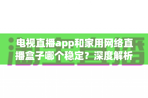 电视直播app和家用网络直播盒子哪个稳定？深度解析两大观看方案的稳定性差异与选购建议