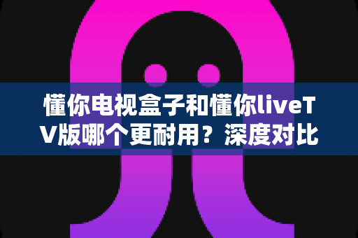 懂你电视盒子和懂你liveTV版哪个更耐用?深度对比分析与选购指南 懂你电视盒子和懂你liveTV版哪个更耐用?深度对比分析与选购指南