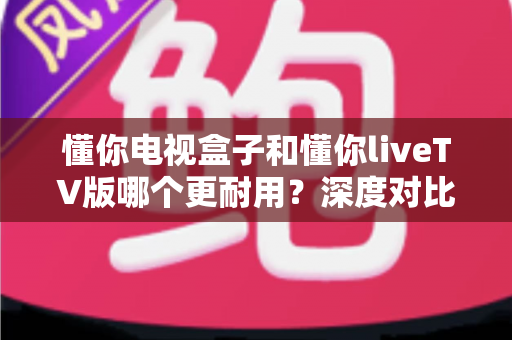 懂你电视盒子和懂你liveTV版哪个更耐用?深度对比分析与选购指南 懂你电视盒子和懂你liveTV版哪个更耐用?深度对比分析与选购指南