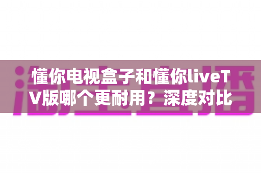 懂你电视盒子和懂你liveTV版哪个更耐用？深度对比分析与选购指南