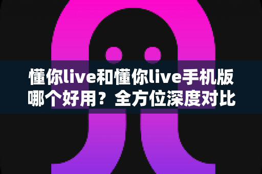 懂你live和懂你live手机版哪个好用？全方位深度对比评测，看完不再纠结