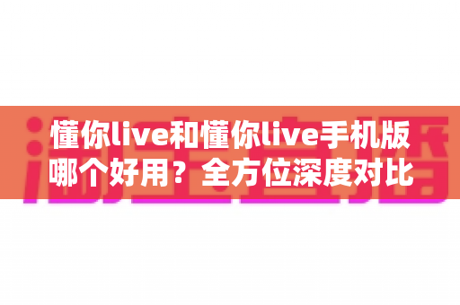 懂你live和懂你live手机版哪个好用？全方位深度对比评测，看完不再纠结