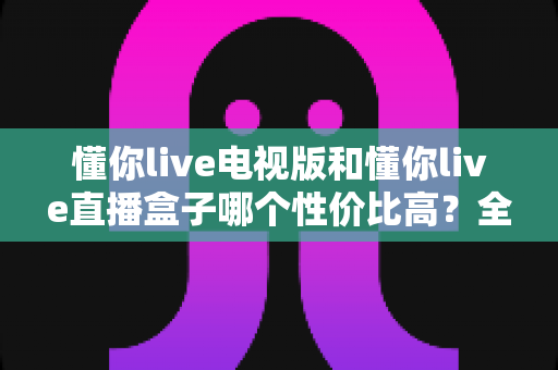 懂你live电视版和懂你live直播盒子哪个性价比高?全方位对比分析助你明智选购 懂你live电视版和懂你live直播盒子哪个性价比高?全方位对比分析助你明智选购