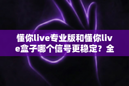 懂你live专业版和懂你live盒子哪个信号更稳定?全方位对比帮你选出更优方案 懂你live专业版和懂你live盒子哪个信号更稳定?全方位对比帮你选出更优方案