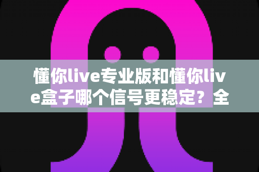 懂你live专业版和懂你live盒子哪个信号更稳定?全方位对比帮你选出更优方案 懂你live专业版和懂你live盒子哪个信号更稳定?全方位对比帮你选出更优方案