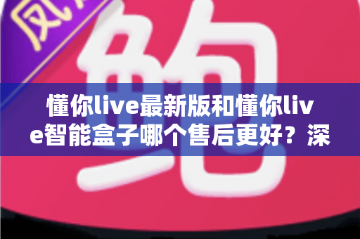 懂你live最新版和懂你live智能盒子哪个售后更好？深度对比分析助你安心选购