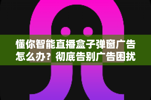懂你智能直播盒子弹窗广告怎么办?彻底告别广告困扰的完整解决方案 懂你智能直播盒子弹窗广告怎么办?彻底告别广告困扰的完整解决方案