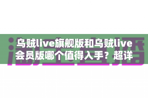 乌贼live旗舰版和乌贼live会员版哪个值得入手？超详细对比评测帮你选对版本不踩坑