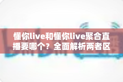 懂你live和懂你live聚合直播要哪个？全面解析两者区别与最佳选择指南