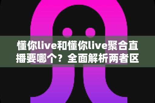 懂你live和懂你live聚合直播要哪个？全面解析两者区别与最佳选择指南