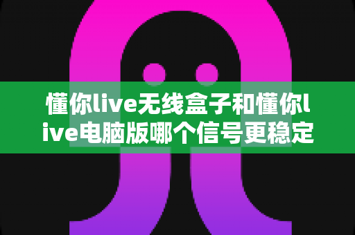 懂你live无线盒子和懂你live电脑版哪个信号更稳定?深度实测对比全解析 懂你live无线盒子和懂你live电脑版哪个信号更稳定?深度实测对比全解析