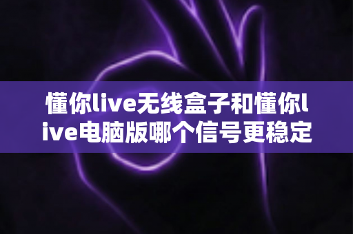 懂你live无线盒子和懂你live电脑版哪个信号更稳定?深度实测对比全解析 懂你live无线盒子和懂你live电脑版哪个信号更稳定?深度实测对比全解析