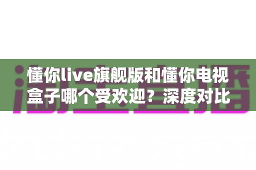 懂你live旗舰版和懂你电视盒子哪个受欢迎?深度对比评测帮你选对不选贵 懂你live旗舰版和懂你电视盒子哪个受欢迎?深度对比评测帮你选对不选贵
