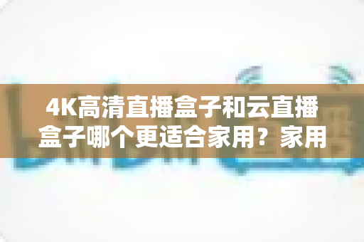 4K高清直播盒子和云直播盒子哪个更适合家用？家用电视盒子选购全攻略，一次看懂不踩坑