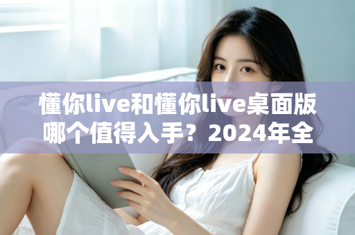 懂你live和懂你live桌面版哪个值得入手?2024年全方位对比评测与选购指南 懂你live和懂你live桌面版哪个值得入手?2024年全方位对比评测与选购指南