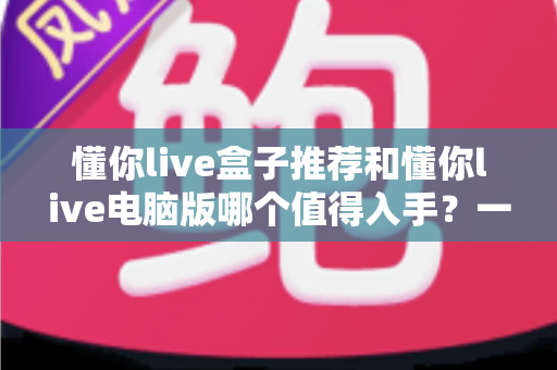 懂你live盒子推荐和懂你live电脑版哪个值得入手?一文读懂两大版本差异与选购攻略 懂你live盒子推荐和懂你live电脑版哪个值得入手?一文读懂两大版本差异与选购攻略