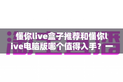 懂你live盒子推荐和懂你live电脑版哪个值得入手?一文读懂两大版本差异与选购攻略 懂你live盒子推荐和懂你live电脑版哪个值得入手?一文读懂两大版本差异与选购攻略