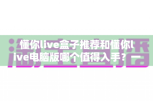 懂你live盒子推荐和懂你live电脑版哪个值得入手?一文读懂两大版本差异与选购攻略 懂你live盒子推荐和懂你live电脑版哪个值得入手?一文读懂两大版本差异与选购攻略