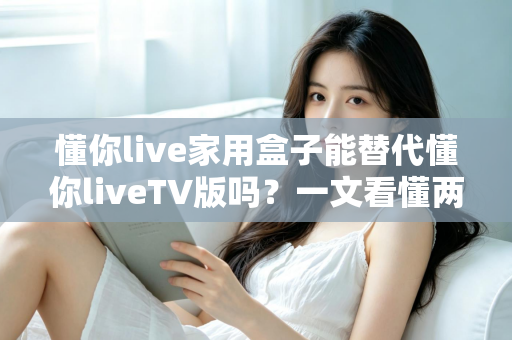懂你live家用盒子能替代懂你liveTV版吗？一文看懂两者差异，选对家庭影音方案不踩坑