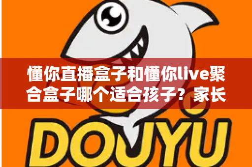 懂你直播盒子和懂你live聚合盒子哪个适合孩子？家长选购前的深度对比与实用指南
