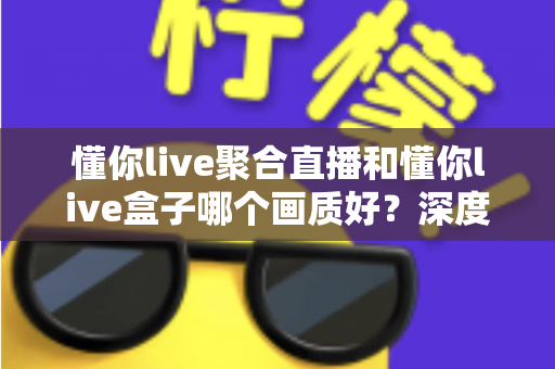 懂你live聚合直播和懂你live盒子哪个画质好？深度对比解析帮你选对观影方案