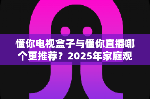 懂你电视盒子与懂你直播哪个更推荐?2025年家庭观影方案深度对比与选购指南 懂你电视盒子与懂你直播哪个更推荐?2025年家庭观影方案深度对比与选购指南