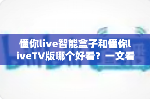 懂你live智能盒子和懂你liveTV版哪个好看?一文看懂两者差异,选对观影方式不踩坑 懂你live智能盒子和懂你liveTV版哪个好看?一文看懂两者差异,选对观影方式不踩坑