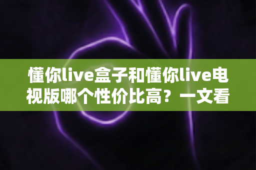 懂你live盒子和懂你live电视版哪个性价比高?一文看懂两大版本差异与选购指南 懂你live盒子和懂你live电视版哪个性价比高?一文看懂两大版本差异与选购指南