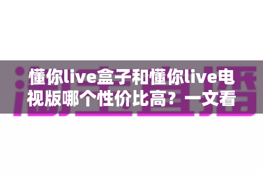 懂你live盒子和懂你live电视版哪个性价比高？一文看懂两大版本差异与选购指南