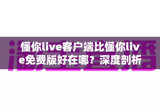 懂你live客户端比懂你live免费版好在哪?深度剖析两者差异助你做出最佳选择 懂你live客户端比懂你live免费版好在哪?深度剖析两者差异助你做出最佳选择