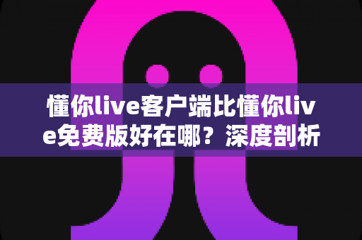 懂你live客户端比懂你live免费版好在哪？深度剖析两者差异助你做出最佳选择