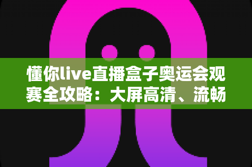 懂你live直播盒子奥运会观赛全攻略：大屏高清、流畅不卡，精彩赛事一网打尽