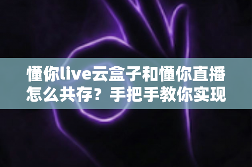 懂你live云盒子和懂你直播怎么共存？手把手教你实现双端协同的高效方案