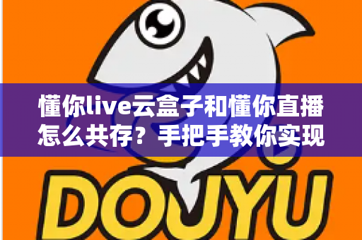 懂你live云盒子和懂你直播怎么共存？手把手教你实现双端协同的高效方案