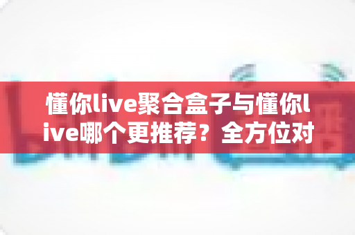懂你live聚合盒子与懂你live哪个更推荐?全方位对比帮你做出最佳选择 懂你live聚合盒子与懂你live哪个更推荐?全方位对比帮你做出最佳选择